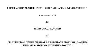 OBSERVATIONAL STUDIES (COHORT AND CASE-CONTROL STUDIES)
PRESENTATION
BY
BELLO LAWAL DANCHADI
AT
CENTRE FOR ADVANCED MEDICAL RESEARCH AND TRAINING, (CAMRET).
USMANU DANFODIYO UNIVERSITY, SOKOTO.
 