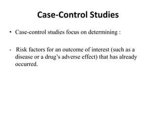Case-Control Studies
• Case-control studies focus on determining :
- Risk factors for an outcome of interest (such as a
disease or a drug’s adverse effect) that has already
occurred.
 