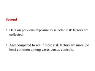Second
• Data on previous exposure to selected risk factors are
collected.
• And compared to see if these risk factors are more (or
less) common among cases versus controls.
 