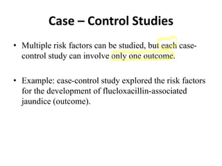 Case – Control Studies
• Multiple risk factors can be studied, but each case-
control study can involve only one outcome.
• Example: case-control study explored the risk factors
for the development of flucloxacillin-associated
jaundice (outcome).
 