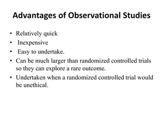 Advantages of Observational Studies
• Relatively quick
• Inexpensive
• Easy to undertake.
• Can be much larger than randomized controlled trials
so they can explore a rare outcome.
• Undertaken when a randomized controlled trial would
be unethical.
 