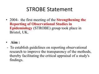 STROBE Statement
• 2004- the first meeting of the Strengthening the
Reporting of Observational Studies in
Epidemiology (STROBE) group took place in
Bristol, UK.
• Aim :
- To establish guidelines on reporting observational
research to improve the transparency of the methods,
thereby facilitating the critical appraisal of a study's
findings.
 