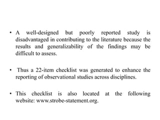 • A well-designed but poorly reported study is
disadvantaged in contributing to the literature because the
results and generalizability of the findings may be
difficult to assess.
• Thus a 22-item checklist was generated to enhance the
reporting of observational studies across disciplines.
• This checklist is also located at the following
website: www.strobe-statement.org.
 