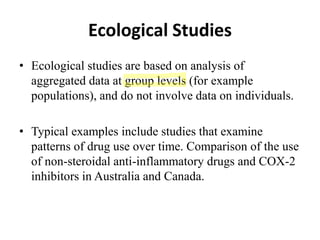 Ecological Studies
• Ecological studies are based on analysis of
aggregated data at group levels (for example
populations), and do not involve data on individuals.
• Typical examples include studies that examine
patterns of drug use over time. Comparison of the use
of non-steroidal anti-inflammatory drugs and COX-2
inhibitors in Australia and Canada.
 