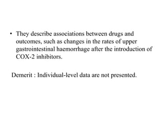 • They describe associations between drugs and
outcomes, such as changes in the rates of upper
gastrointestinal haemorrhage after the introduction of
COX-2 inhibitors.
Demerit : Individual-level data are not presented.
 