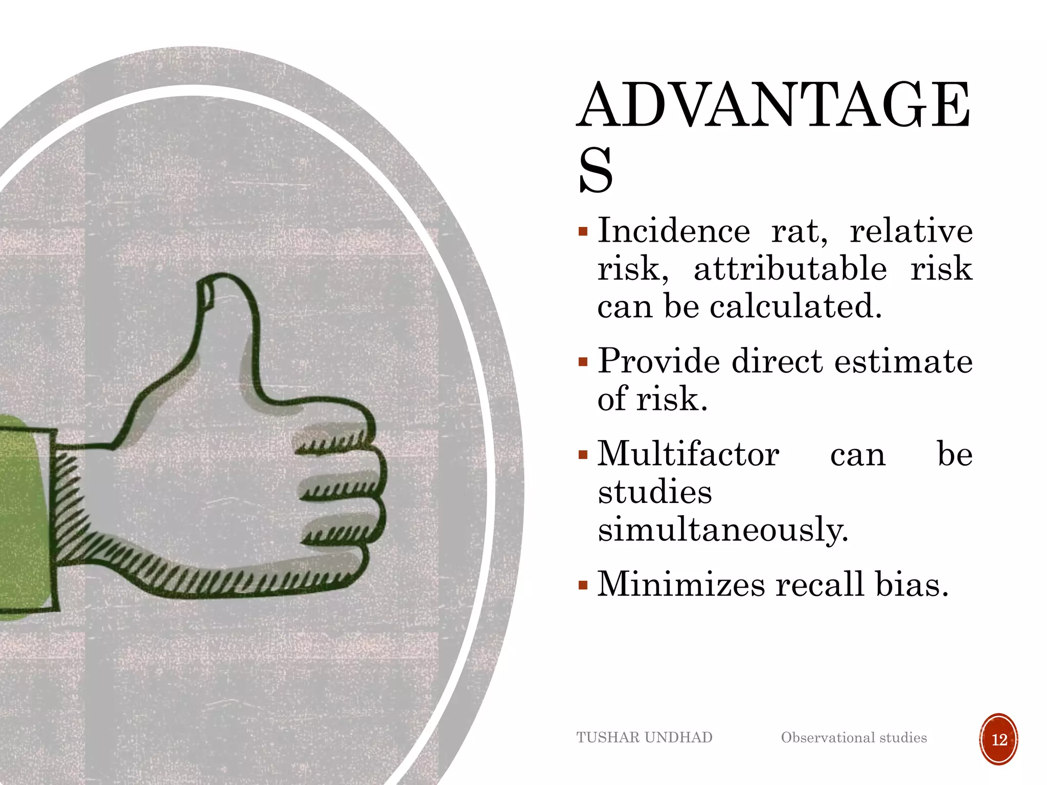 ADVANTAGE
S
 Incidence rat, relative
risk, attributable risk
can be calculated.
 Provide direct estimate
of risk.
 Multifactor can be
studies
simultaneously.
 Minimizes recall bias.
TUSHAR UNDHAD Observational studies 12
 