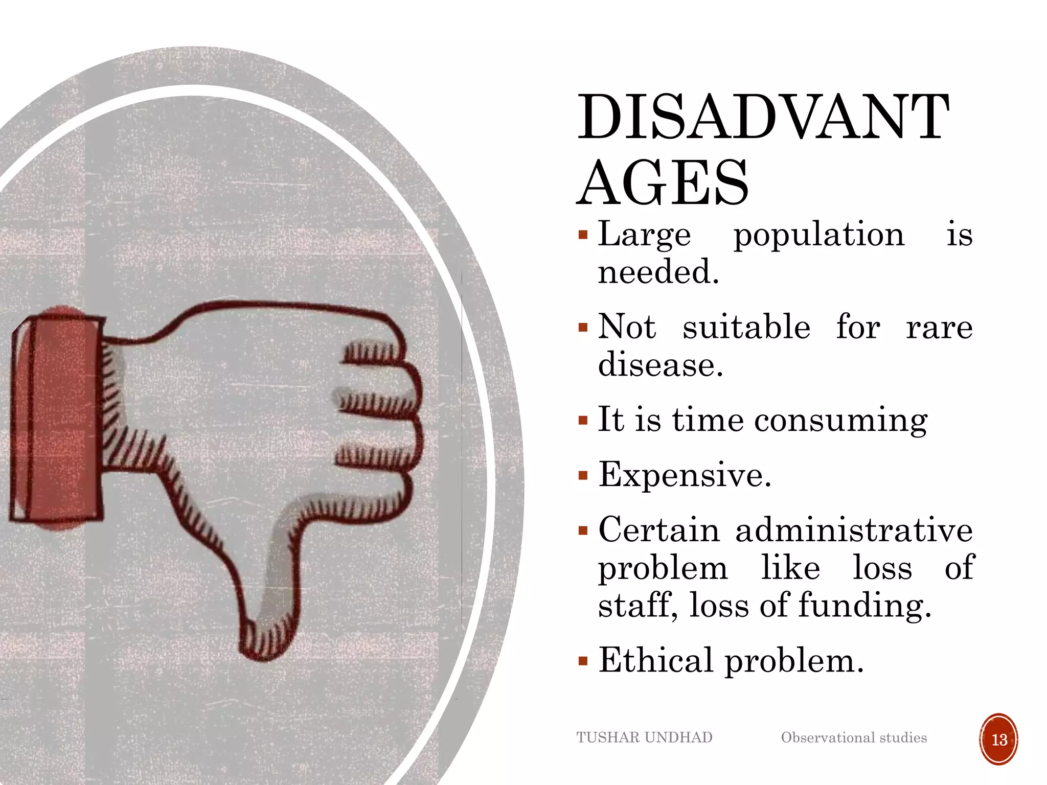 DISADVANT
AGES
 Large population is
needed.
 Not suitable for rare
disease.
 It is time consuming
 Expensive.
 Certain administrative
problem like loss of
staff, loss of funding.
 Ethical problem.
TUSHAR UNDHAD Observational studies 13
 