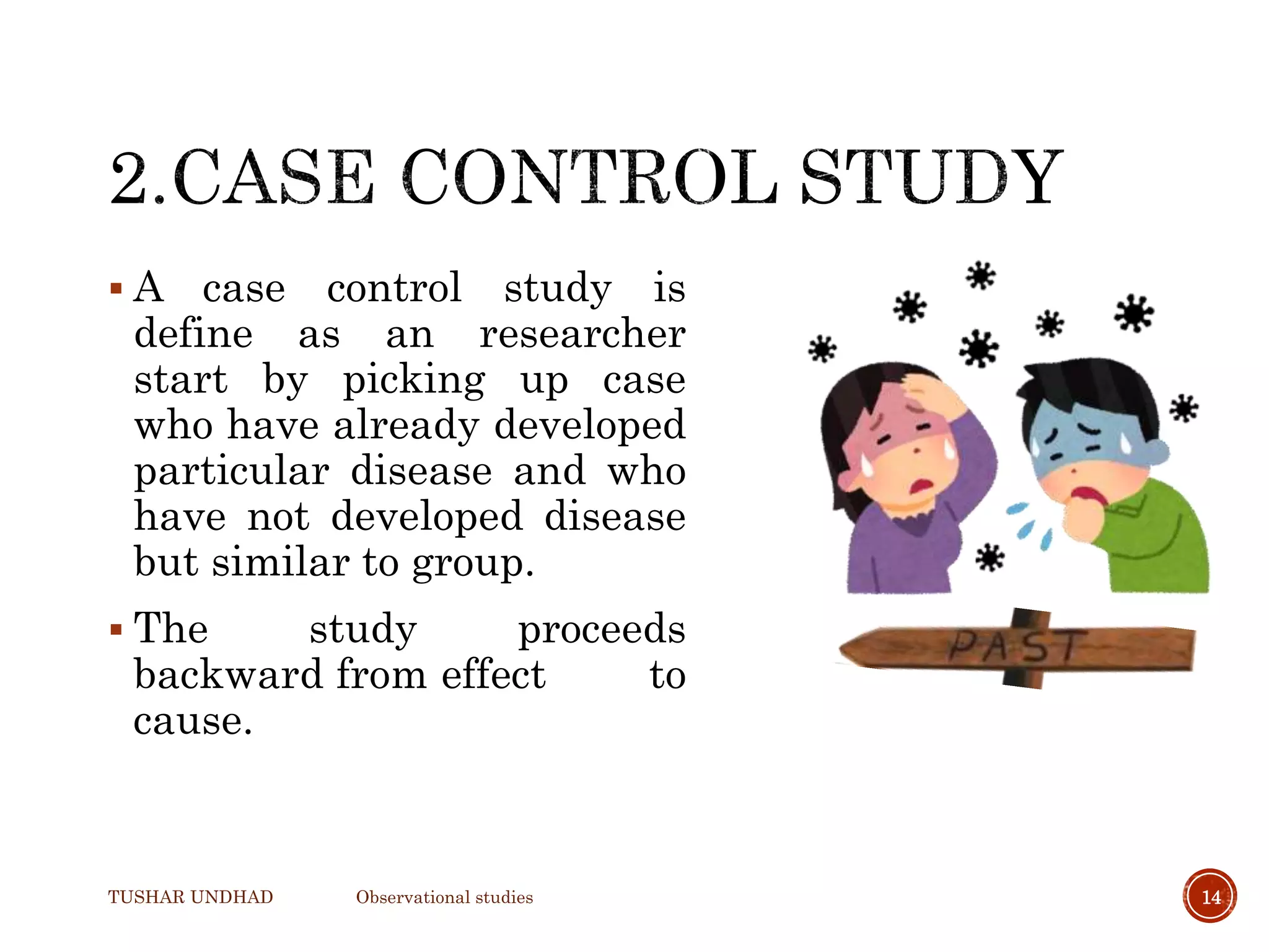  A case control study is
define as an researcher
start by picking up case
who have already developed
particular disease and who
have not developed disease
but similar to group.
 The study proceeds
backward from effect to
cause.
TUSHAR UNDHAD Observational studies 14
 