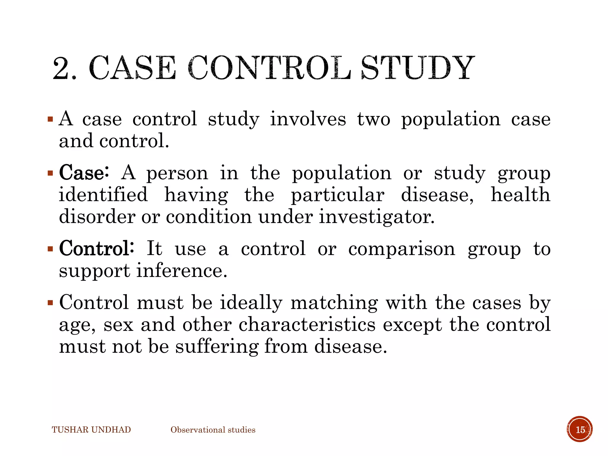  A case control study involves two population case
and control.
 Case: A person in the population or study group
identified having the particular disease, health
disorder or condition under investigator.
 Control: It use a control or comparison group to
support inference.
 Control must be ideally matching with the cases by
age, sex and other characteristics except the control
must not be suffering from disease.
TUSHAR UNDHAD Observational studies 15
 