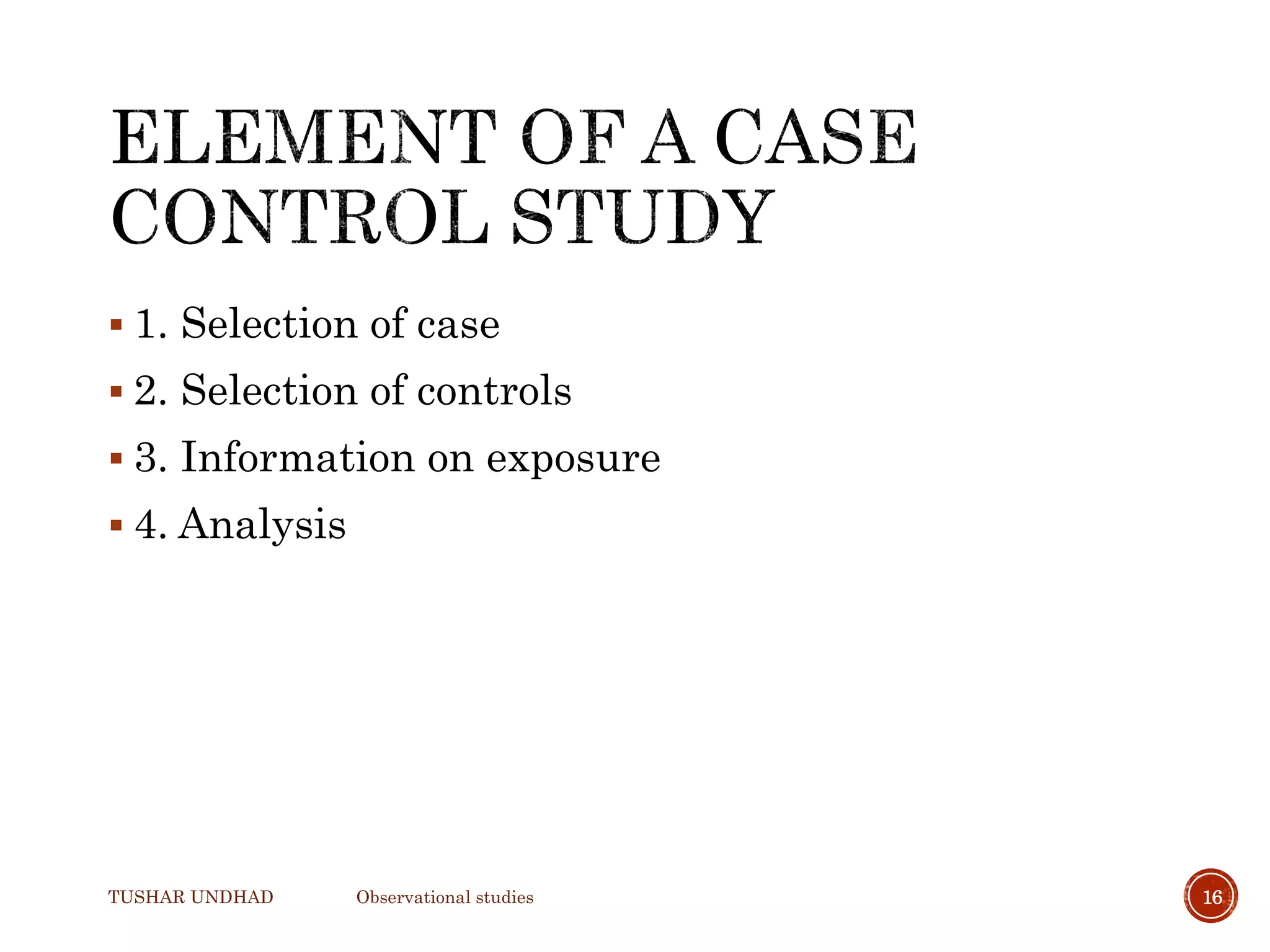  1. Selection of case
 2. Selection of controls
 3. Information on exposure
 4. Analysis
TUSHAR UNDHAD Observational studies 16
 