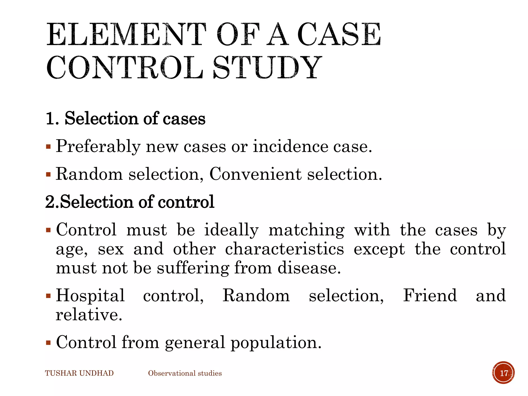1. Selection of cases
 Preferably new cases or incidence case.
 Random selection, Convenient selection.
2.Selection of control
 Control must be ideally matching with the cases by
age, sex and other characteristics except the control
must not be suffering from disease.
 Hospital control, Random selection, Friend and
relative.
 Control from general population.
TUSHAR UNDHAD Observational studies 17
 