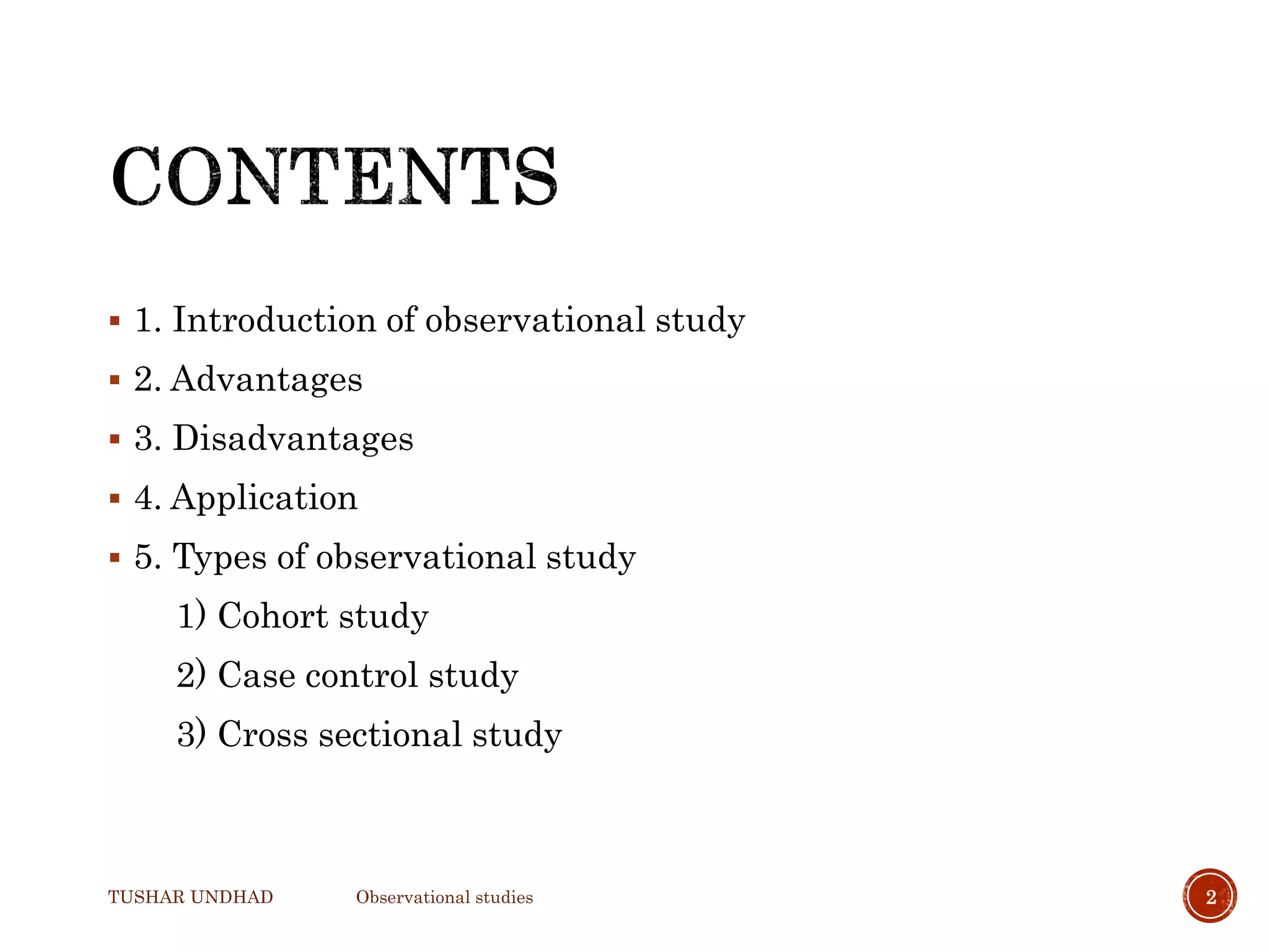  1. Introduction of observational study
 2. Advantages
 3. Disadvantages
 4. Application
 5. Types of observational study
1) Cohort study
2) Case control study
3) Cross sectional study
TUSHAR UNDHAD Observational studies 2
 