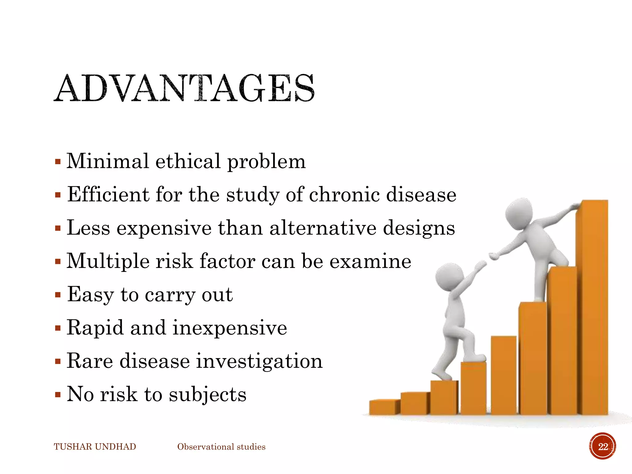  Minimal ethical problem
 Efficient for the study of chronic disease
 Less expensive than alternative designs
 Multiple risk factor can be examine
 Easy to carry out
 Rapid and inexpensive
 Rare disease investigation
 No risk to subjects
TUSHAR UNDHAD Observational studies 22
 