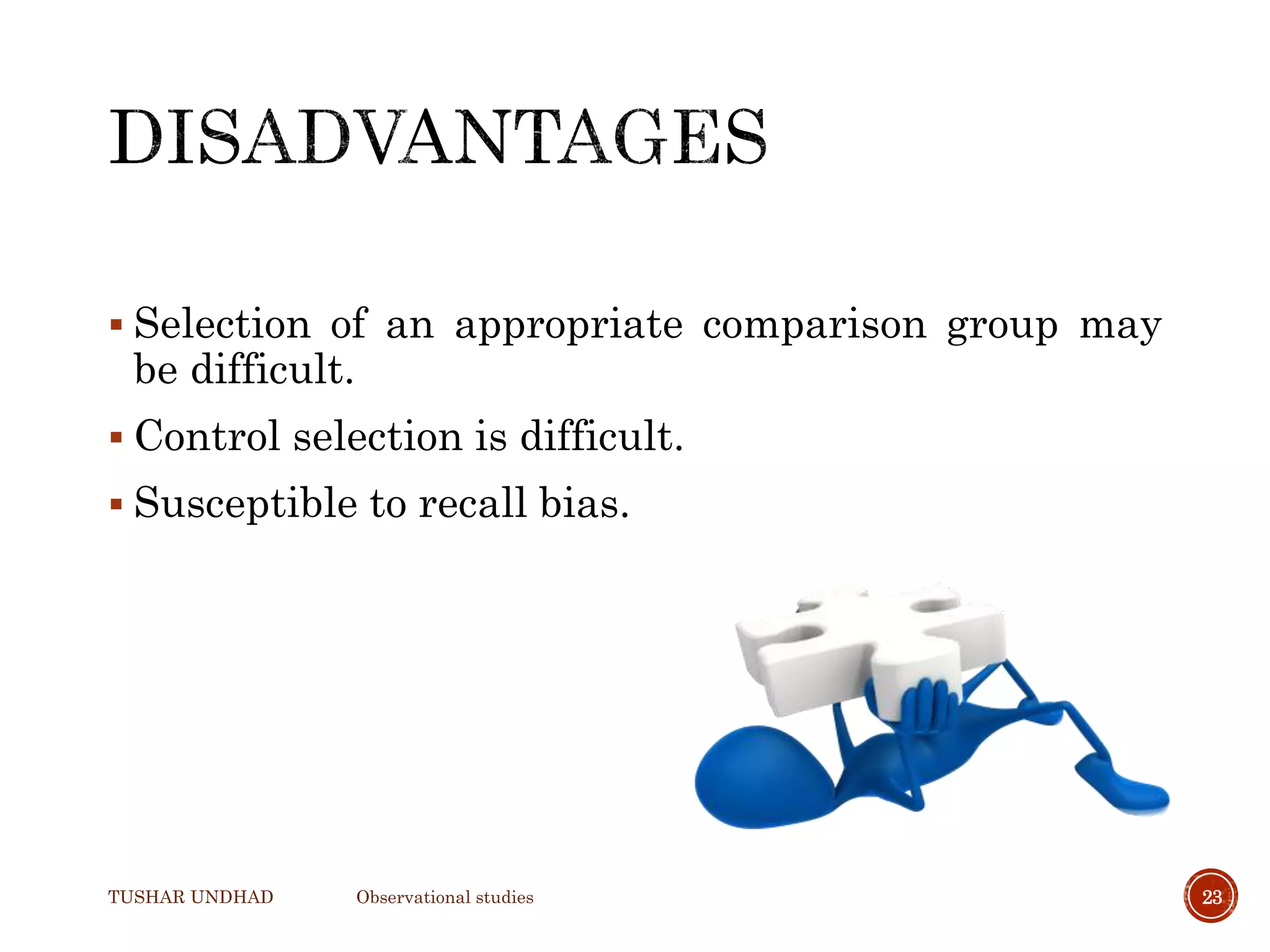  Selection of an appropriate comparison group may
be difficult.
 Control selection is difficult.
 Susceptible to recall bias.
TUSHAR UNDHAD Observational studies 23
 