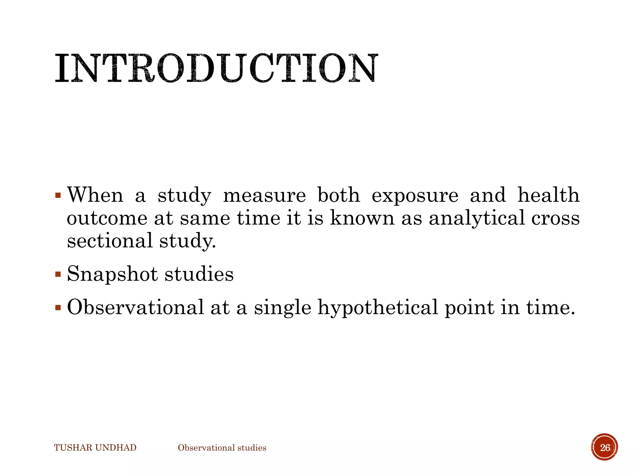  When a study measure both exposure and health
outcome at same time it is known as analytical cross
sectional study.
 Snapshot studies
 Observational at a single hypothetical point in time.
TUSHAR UNDHAD Observational studies 26
 