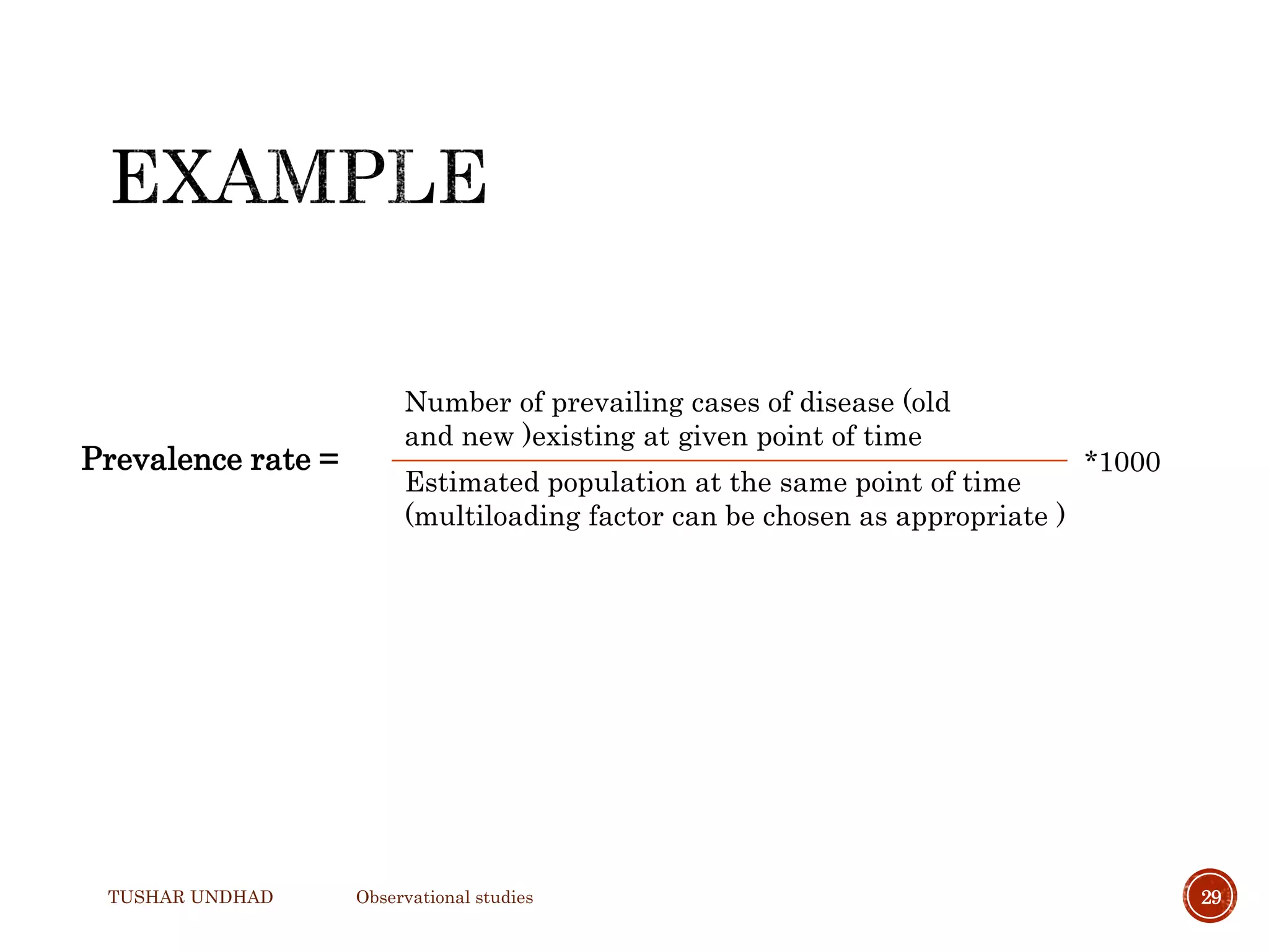 TUSHAR UNDHAD Observational studies 29
Prevalence rate =
Number of prevailing cases of disease (old
and new )existing at given point of time
*1000
Estimated population at the same point of time
(multiloading factor can be chosen as appropriate )
 