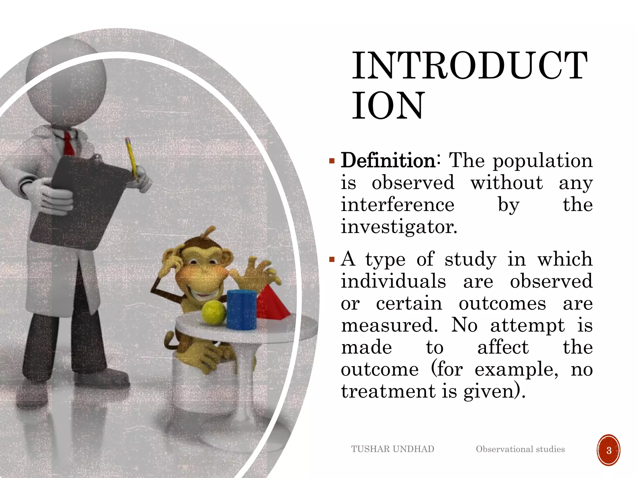 INTRODUCT
ION
 Definition: The population
is observed without any
interference by the
investigator.
 A type of study in which
individuals are observed
or certain outcomes are
measured. No attempt is
made to affect the
outcome (for example, no
treatment is given).
TUSHAR UNDHAD Observational studies 3
 
