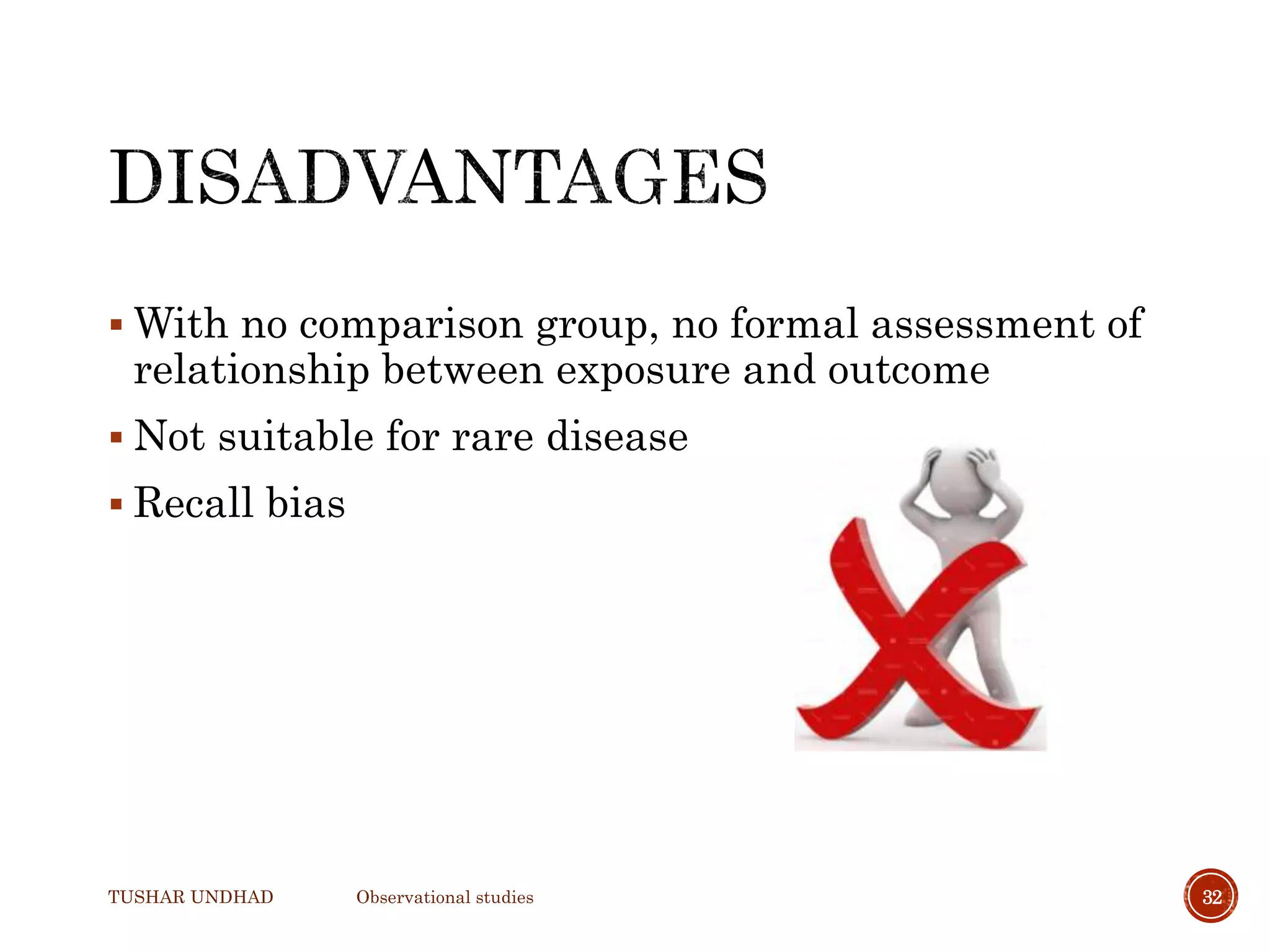  With no comparison group, no formal assessment of
relationship between exposure and outcome
 Not suitable for rare disease
 Recall bias
TUSHAR UNDHAD Observational studies 32
 