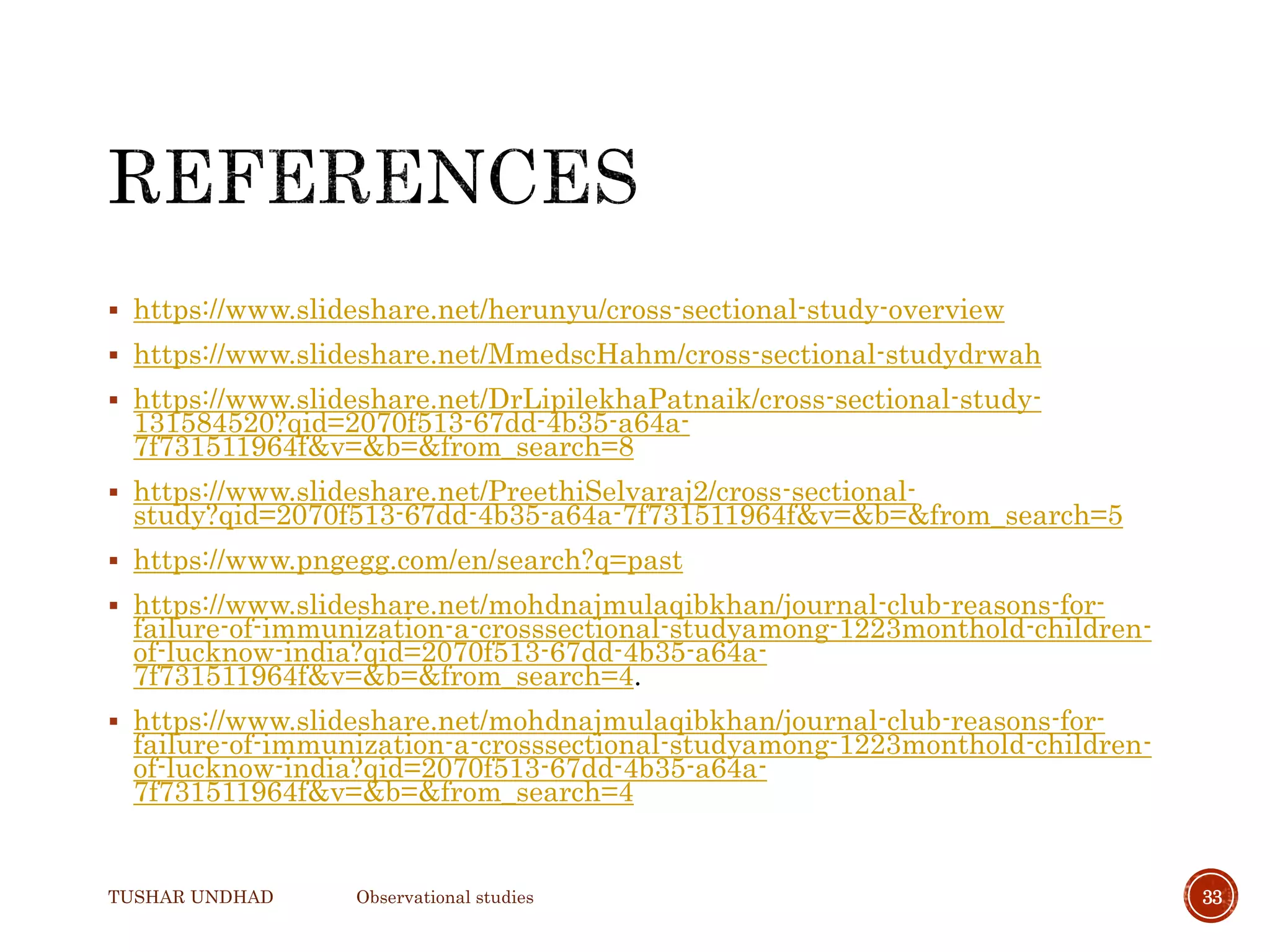  https://www.slideshare.net/herunyu/cross-sectional-study-overview
 https://www.slideshare.net/MmedscHahm/cross-sectional-studydrwah
 https://www.slideshare.net/DrLipilekhaPatnaik/cross-sectional-study-
131584520?qid=2070f513-67dd-4b35-a64a-
7f731511964f&v=&b=&from_search=8
 https://www.slideshare.net/PreethiSelvaraj2/cross-sectional-
study?qid=2070f513-67dd-4b35-a64a-7f731511964f&v=&b=&from_search=5
 https://www.pngegg.com/en/search?q=past
 https://www.slideshare.net/mohdnajmulaqibkhan/journal-club-reasons-for-
failure-of-immunization-a-crosssectional-studyamong-1223monthold-children-
of-lucknow-india?qid=2070f513-67dd-4b35-a64a-
7f731511964f&v=&b=&from_search=4.
 https://www.slideshare.net/mohdnajmulaqibkhan/journal-club-reasons-for-
failure-of-immunization-a-crosssectional-studyamong-1223monthold-children-
of-lucknow-india?qid=2070f513-67dd-4b35-a64a-
7f731511964f&v=&b=&from_search=4
TUSHAR UNDHAD Observational studies 33
 