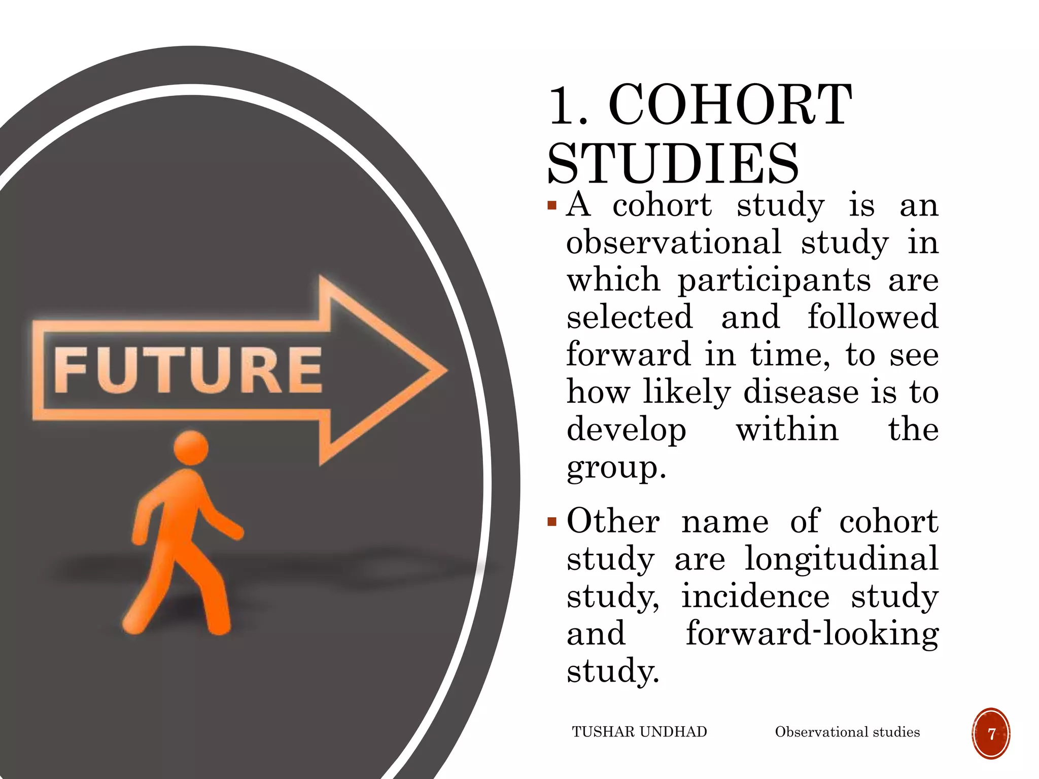 1. COHORT
STUDIES
 A cohort study is an
observational study in
which participants are
selected and followed
forward in time, to see
how likely disease is to
develop within the
group.
 Other name of cohort
study are longitudinal
study, incidence study
and forward-looking
study.
TUSHAR UNDHAD Observational studies 7
 
