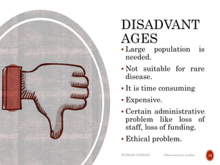 DISADVANT
AGES
 Large population is
needed.
 Not suitable for rare
disease.
 It is time consuming
 Expensive.
 Certain administrative
problem like loss of
staff, loss of funding.
 Ethical problem.
TUSHAR UNDHAD Observational studies 13
 