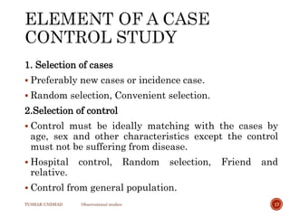 1. Selection of cases
 Preferably new cases or incidence case.
 Random selection, Convenient selection.
2.Selection of control
 Control must be ideally matching with the cases by
age, sex and other characteristics except the control
must not be suffering from disease.
 Hospital control, Random selection, Friend and
relative.
 Control from general population.
TUSHAR UNDHAD Observational studies 17
 