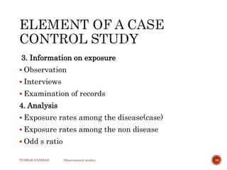 3. Information on exposure
 Observation
 Interviews
 Examination of records
4. Analysis
 Exposure rates among the disease(case)
 Exposure rates among the non disease
 Odd s ratio
TUSHAR UNDHAD Observational studies 18
 