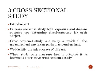  Introduction:
 In cross sectional study both exposure and disease
outcome are determine simultaneously for each
subject.
 Cross sectional study is a study in which all the
measurement are taken particular point in time.
 We identify prevalent cases of disease.
 When study only measure health outcome it is
known as descriptive cross sectional study.
TUSHAR UNDHAD Observational studies 25
 