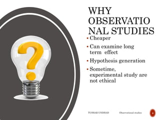 WHY
OBSERVATIO
NAL STUDIES
 Cheaper
 Can examine long
term effect
 Hypothesis generation
 Sometime,
experimental study are
not ethical
TUSHAR UNDHAD Observational studies 4
 