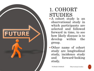1. COHORT
STUDIES
 A cohort study is an
observational study in
which participants are
selected and followed
forward in time, to see
how likely disease is to
develop within the
group.
 Other name of cohort
study are longitudinal
study, incidence study
and forward-looking
study.
TUSHAR UNDHAD Observational studies 7
 