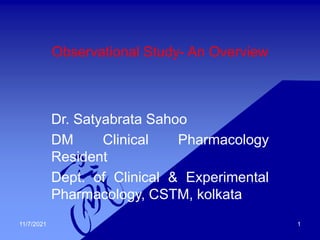 Observational Study- An Overview
Dr. Satyabrata Sahoo
DM Clinical Pharmacology
Resident
Dept. of Clinical & Experimental
Pharmacology, CSTM, kolkata
11/7/2021 1
 