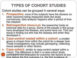 TYPES OF COHORT STUDIES
Cohort studies can be grouped in several ways:
1. Prospective: none of the subjects have the disease (or
other outcome) being measured when the study
commences; data analysis happens after a period of time
has elapsed.
2. Retrospective (Historical): the researcher looks at
historical data for a group. Some of the people in this group
have developed the disease, and some have not. This can
result in finding out who has the disease and when they
developed it.
3. Case-control nested within a cohort: a smaller
group is chosen from within the cohort for a deeper look.
These investigations may include genotyping, collecting
tissue samples or other factors.
4. Case-cohort: similar to case-control nested within a
cohort. The difference is that in a case-cohort study,
participants are evaluated for outcome risk factors at any14 172280825005 (M.PH SEM-2)
 