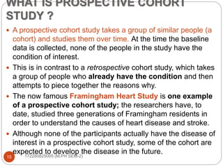 WHAT IS PROSPECTIVE COHORT
STUDY ?
 A prospective cohort study takes a group of similar people (a
cohort) and studies them over time. At the time the baseline
data is collected, none of the people in the study have the
condition of interest.
 This is in contrast to a retrospective cohort study, which takes
a group of people who already have the condition and then
attempts to piece together the reasons why.
 The now famous Framingham Heart Study is one example
of a prospective cohort study; the researchers have, to
date, studied three generations of Framingham residents in
order to understand the causes of heart disease and stroke.
 Although none of the participants actually have the disease of
interest in a prospective cohort study, some of the cohort are
expected to develop the disease in the future.
15 172280825005 (M.PH SEM-2)
 