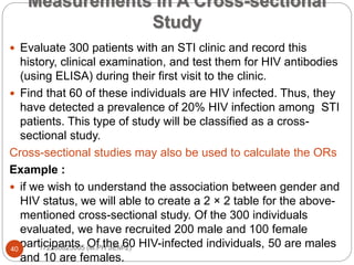 Measurements In A Cross-sectional
Study
 Evaluate 300 patients with an STI clinic and record this
history, clinical examination, and test them for HIV antibodies
(using ELISA) during their first visit to the clinic.
 Find that 60 of these individuals are HIV infected. Thus, they
have detected a prevalence of 20% HIV infection among STI
patients. This type of study will be classified as a cross-
sectional study.
Cross-sectional studies may also be used to calculate the ORs
Example :
 if we wish to understand the association between gender and
HIV status, we will able to create a 2 × 2 table for the above-
mentioned cross-sectional study. Of the 300 individuals
evaluated, we have recruited 200 male and 100 female
participants. Of the 60 HIV-infected individuals, 50 are males
and 10 are females.
40 172280825005 (M.PH SEM-2)
 