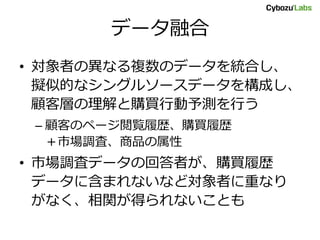 データ融合
• 対象者の異なる複数のデータを統合し、
擬似的なシングルソースデータを構成し、
顧客層の理解と購買行動予測を行う
– 顧客のページ閲覧履歴、購買履歴
＋市場調査、商品の属性
• 市場調査データの回答者が、購買履歴
データに含まれないなど対象者に重なり
がなく、相関が得られないことも
 