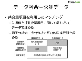 データ融合＋欠測データ
• 共変量項目を利用したマッチング
– 欠測値を「共変量項目に関して最も近い」
データで埋める
– 因子分析や主成分分析で互いの変換行列を求
める
購買履歴調査の
データ
欠測
欠測
市場調査の
回答データ
全対象者に共通して得られている変数
購買履歴データ 市場調査データ
変数群A
(購買履歴)
変数群B
(質問紙項目)
共変量項目
 