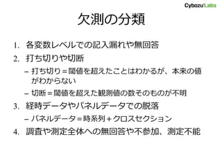 欠測の分類
1. 各変数レベルでの記入漏れや無回答
2. 打ち切りや切断
– 打ち切り＝閾値を超えたことはわかるが、本来の値
がわからない
– 切断＝閾値を超えた観測値の数そのものが不明
3. 経時データやパネルデータでの脱落
– パネルデータ＝時系列＋クロスセクション
4. 調査や測定全体への無回答や不参加、測定不能
 