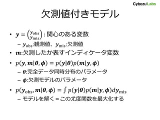 欠測値付きモデル
• 𝒚 = 𝒚obs
𝒚mis
: 関心のある変数
– 𝒚obs:観測値、𝒚mis:欠測値
• 𝒎:欠測したか表すインディケータ変数
• 𝑝 𝒚, 𝒎 𝜽, 𝝓 = 𝑝 𝒚 𝜽 𝑝 𝒎 𝒚, 𝝓
– 𝜽:完全データ同時分布のパラメータ
– 𝝓:欠測モデルのパラメータ
• 𝑝 𝒚obs, 𝒎 𝜽, 𝝓 = ∫ 𝑝 𝒚 𝜽 𝑝 𝒎 𝒚, 𝝓 𝑑𝒚mis
– モデルを解く＝この尤度関数を最大化する
 