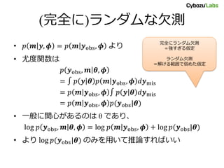 (完全に)ランダムな欠測
• 𝑝 𝒎 𝒚, 𝝓 = 𝑝 𝒎 𝒚obs, 𝝓 より
• 尤度関数は
𝑝 𝒚obs, 𝒎 𝜽, 𝝓
= ∫ 𝑝 𝒚 𝜽 𝑝 𝒎 𝒚obs, 𝝓 𝑑𝒚mis
= 𝑝 𝒎 𝒚obs, 𝝓 ∫ 𝑝 𝒚 𝜽 𝑑𝒚mis
= 𝑝 𝒎 𝒚obs, 𝝓 𝑝(𝒚obs|𝜽)
• 一般に関心があるのは θ であり、
log 𝑝 𝒚obs, 𝒎 𝜽, 𝝓 = log 𝑝 𝒎 𝒚obs, 𝝓 + log 𝑝(𝒚obs|𝜽)
• より log 𝑝(𝒚obs|𝜽) のみを用いて推論すればいい
完全にランダム欠測
＝強すぎる仮定
ランダム欠測
＝解ける範囲で弱めた仮定
 