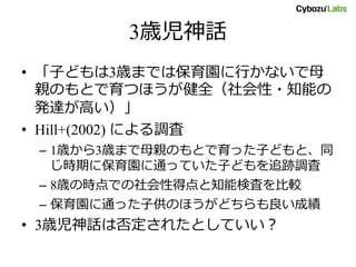 3歳児神話
• 「子どもは3歳までは保育園に行かないで母
親のもとで育つほうが健全（社会性・知能の
発達が高い）」
• Hill+(2002) による調査
– 1歳から3歳まで母親のもとで育った子どもと、同
じ時期に保育園に通っていた子どもを追跡調査
– 8歳の時点での社会性得点と知能検査を比較
– 保育園に通った子供のほうがどちらも良い成績
• 3歳児神話は否定されたとしていい？
 
