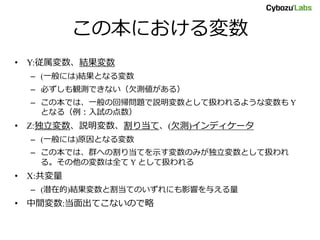 この本における変数
• Y:従属変数、結果変数
– (一般には)結果となる変数
– 必ずしも観測できない（欠測値がある）
– この本では、一般の回帰問題で説明変数として扱われるような変数も Y
となる（例：入試の点数）
• Z:独立変数、説明変数、割り当て、(欠測)インディケータ
– (一般には)原因となる変数
– この本では、群への割り当てを示す変数のみが独立変数として扱われ
る。その他の変数は全て Y として扱われる
• X:共変量
– (潜在的)結果変数と割当てのいずれにも影響を与える量
• 中間変数:当面出てこないので略
 