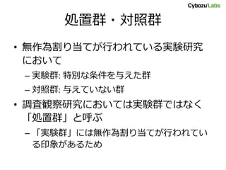 処置群・対照群
• 無作為割り当てが行われている実験研究
において
– 実験群: 特別な条件を与えた群
– 対照群: 与えていない群
• 調査観察研究においては実験群ではなく
「処置群」と呼ぶ
– 「実験群」には無作為割り当てが行われてい
る印象があるため
 