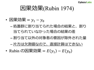 因果効果(Rubin 1974)
• 因果効果 = 𝑦1 − 𝑦0
– 処置群に割り当てられた場合の結果と、割り
当てられていなかった場合の結果の差
– 割り当て以外の対象者の要因が除外された量
– 片方は欠測値なので、直接計算はできない
• Rubin の因果効果 = 𝐸 𝑦1 − 𝐸 𝑦0
 