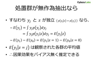 処置群が無作為抽出なら
• すなわち 𝑦𝑗 と 𝑧 が独立 𝑝 𝑦𝑗 𝑧 = 𝑝 𝑦𝑗 なら、
– 𝐸 𝑦𝑗 = ∫ 𝑦𝑗 𝑝 𝑦𝑗 𝑑𝑦𝑗
= ∫ 𝑦𝑗 𝑝 𝑦𝑗|𝑧 𝑑𝑦𝑗 = 𝐸 𝑦𝑗 𝑧
– 𝐸 𝑦1 − 𝐸 𝑦0 = 𝐸 𝑦1 𝑧 = 1 − 𝐸 𝑦0 𝑧 = 0
• 𝐸 𝑦𝑗 𝑧 = 𝑗 は観察された各群の平均値
• ∴因果効果をバイアス無く推定できる
 