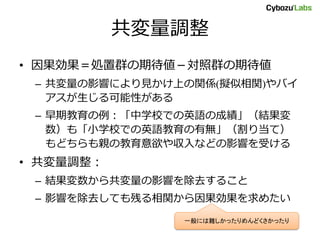 共変量調整
• 因果効果＝処置群の期待値－対照群の期待値
– 共変量の影響により見かけ上の関係(擬似相関)やバイ
アスが生じる可能性がある
– 早期教育の例：「中学校での英語の成績」（結果変
数）も「小学校での英語教育の有無」（割り当て）
もどちらも親の教育意欲や収入などの影響を受ける
• 共変量調整：
– 結果変数から共変量の影響を除去すること
– 影響を除去しても残る相関から因果効果を求めたい
一般には難しかったりめんどくさかったり
 