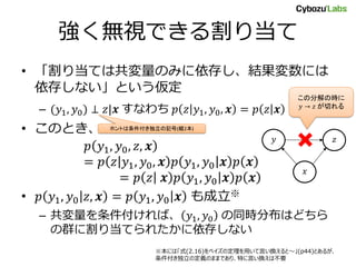 強く無視できる割り当て
• 「割り当ては共変量のみに依存し、結果変数には
依存しない」という仮定
– (𝑦1, 𝑦0) ⊥ 𝑧|𝒙 すなわち 𝑝 𝑧 𝑦1, 𝑦0, 𝒙 = 𝑝 𝑧 𝒙
• このとき、
𝑝 𝑦1, 𝑦0, 𝑧, 𝒙
= 𝑝 𝑧 𝑦1, 𝑦0, 𝒙 𝑝 𝑦1, 𝑦0 𝒙 𝑝 𝒙
= 𝑝 𝑧 𝒙 𝑝 𝑦1, 𝑦0 𝒙 𝑝 𝒙
• 𝑝 𝑦1, 𝑦0 𝑧, 𝒙 = 𝑝 𝑦1, 𝑦0 𝒙 も成立※
– 共変量を条件付ければ、 𝑦1, 𝑦0 の同時分布はどちら
の群に割り当てられたかに依存しない
𝑥
𝑦 𝑧
この分解の時に
𝑦 → 𝑧 が切れる
ホントは条件付き独立の記号(縦2本)
※本には「式(2.16)をベイズの定理を用いて言い換えると～」(p44)とあるが、
条件付き独立の定義のままであり、特に言い換えは不要
 