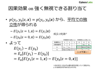処置群(z) 1 1 1 0 0 0
対象者番号 1 2 … … N-1 N
… …
… …
早期教育する群(z=1) 早期教育しない群(z=0)
因果効果 on 強く無視できる割り当て
• 𝑝 𝑦1, 𝑦0 𝑧, 𝒙 = 𝑝 𝑦1, 𝑦0 𝒙 から、平均での独
立性が得られる
– 𝐸 𝑦1 𝑧 = 1, 𝒙 = 𝐸 𝑦1 𝒙
– 𝐸 𝑦0 𝑧 = 0, 𝒙 = 𝐸 𝑦0 𝒙
• よって
𝐸 𝑦1 − 𝐸 𝑦0
= 𝐸 𝒙 𝐸 𝑦1 − 𝐸 𝑦0
= 𝐸 𝒙[𝐸 𝑦1 𝑧 = 1, 𝒙 − 𝐸 𝑦0 𝑧 = 0, 𝒙 ]
式(2.19)改※
※本の式(2.19)は不必要な変形が混じっていて混乱する。
y から始めるのをやめればスッキリする
ここが不要に！
 
