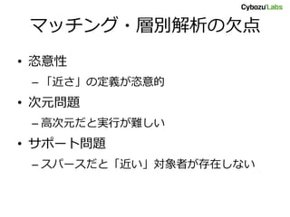 マッチング・層別解析の欠点
• 恣意性
– 「近さ」の定義が恣意的
• 次元問題
– 高次元だと実行が難しい
• サポート問題
– スパースだと「近い」対象者が存在しない
 