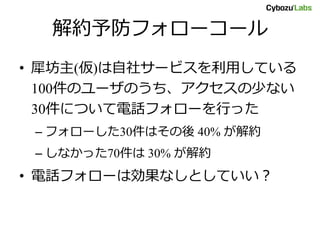 解約予防フォローコール
• 犀坊主(仮)は自社サービスを利用している
100件のユーザのうち、アクセスの少ない
30件について電話フォローを行った
– フォローした30件はその後 40% が解約
– しなかった70件は 30% が解約
• 電話フォローは効果なしとしていい？
 