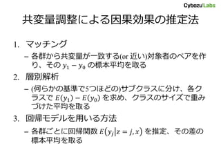 共変量調整による因果効果の推定法
1. マッチング
– 各群から共変量が一致する(or 近い)対象者のペアを作
り、その 𝑦1 − 𝑦0 の標本平均を取る
2. 層別解析
– (何らかの基準で5つほどの)サブクラスに分け、各ク
ラスで 𝐸 𝑦1 − 𝐸 𝑦0 を求め、クラスのサイズで重み
づけた平均を取る
3. 回帰モデルを用いる方法
– 各群ごとに回帰関数 𝐸 𝑦𝑗 𝑧 = 𝑗, 𝑥 を推定、その差の
標本平均を取る
 